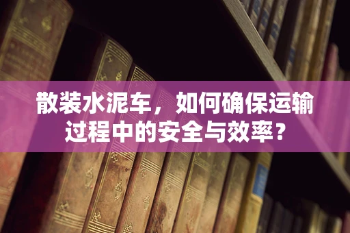 散装水泥车，如何确保运输过程中的安全与效率？
