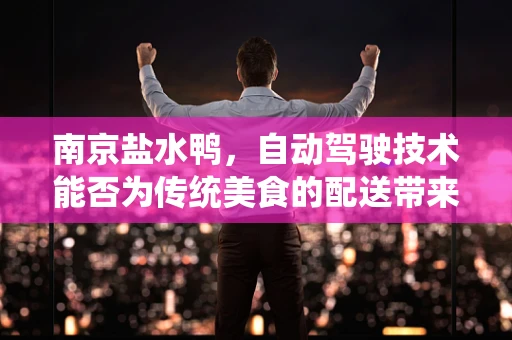 南京盐水鸭，自动驾驶技术能否为传统美食的配送带来革新？
