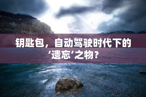 钥匙包，自动驾驶时代下的‘遗忘’之物？
