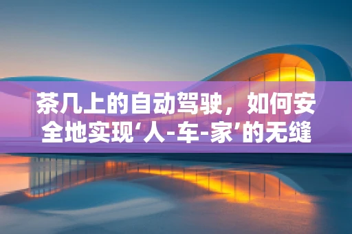 茶几上的自动驾驶，如何安全地实现‘人-车-家’的无缝交互？