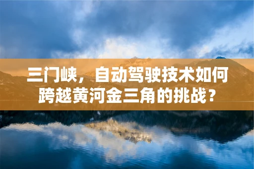 三门峡，自动驾驶技术如何跨越黄河金三角的挑战？
