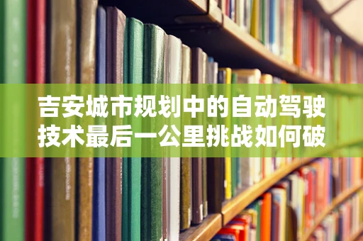 吉安城市规划中的自动驾驶技术最后一公里挑战如何破局？