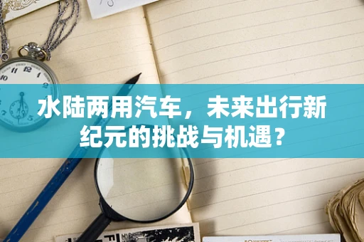水陆两用汽车，未来出行新纪元的挑战与机遇？