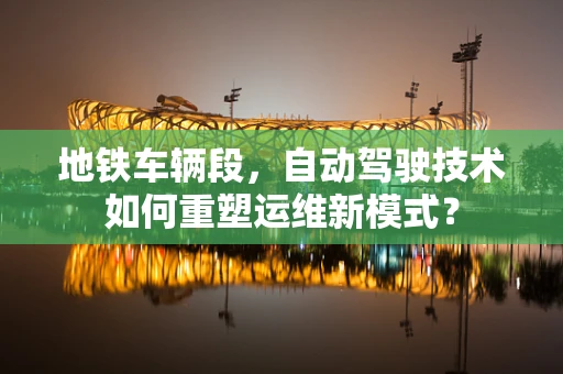 地铁车辆段，自动驾驶技术如何重塑运维新模式？