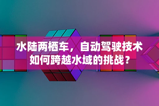 水陆两栖车，自动驾驶技术如何跨越水域的挑战？
