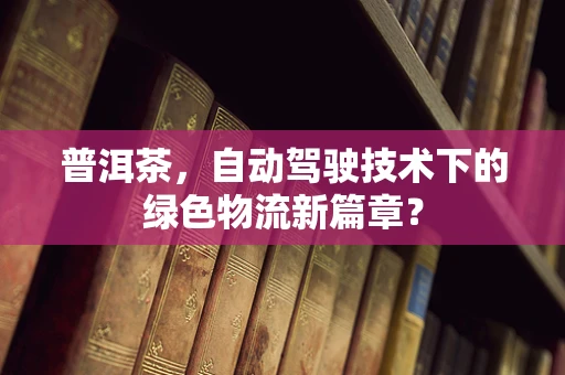 普洱茶，自动驾驶技术下的绿色物流新篇章？