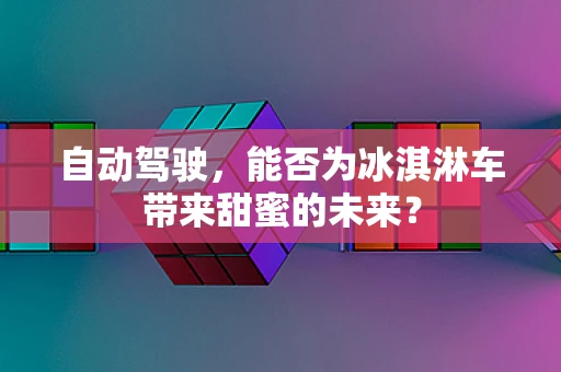自动驾驶，能否为冰淇淋车带来甜蜜的未来？