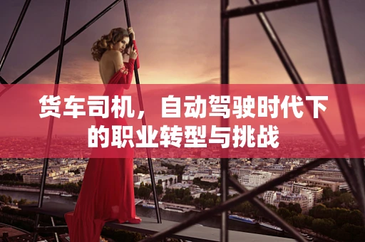 货车司机，自动驾驶时代下的职业转型与挑战