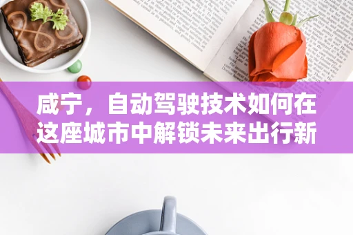 咸宁，自动驾驶技术如何在这座城市中解锁未来出行新模式？