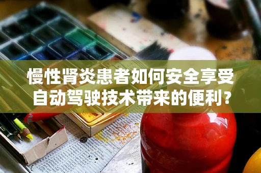 慢性肾炎患者如何安全享受自动驾驶技术带来的便利？
