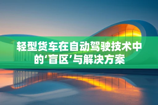 轻型货车在自动驾驶技术中的‘盲区’与解决方案