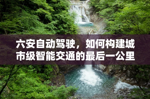 六安自动驾驶，如何构建城市级智能交通的最后一公里？