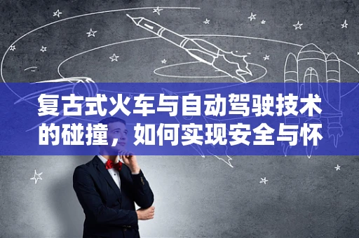 复古式火车与自动驾驶技术的碰撞，如何实现安全与怀旧的完美融合？