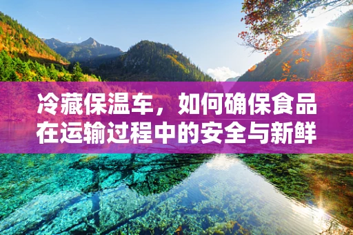 冷藏保温车，如何确保食品在运输过程中的安全与新鲜？