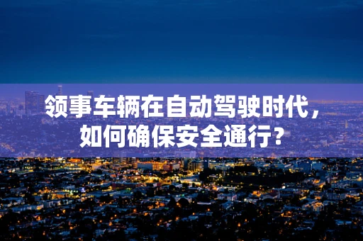 领事车辆在自动驾驶时代，如何确保安全通行？