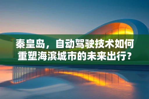 秦皇岛，自动驾驶技术如何重塑海滨城市的未来出行？