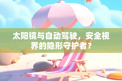 太阳镜与自动驾驶，安全视界的隐形守护者？
