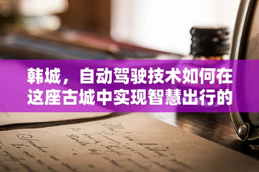 韩城，自动驾驶技术如何在这座古城中实现智慧出行的飞跃？