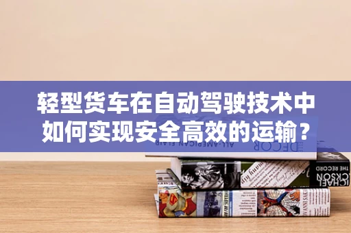 轻型货车在自动驾驶技术中如何实现安全高效的运输？