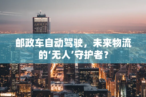 邮政车自动驾驶，未来物流的‘无人’守护者？