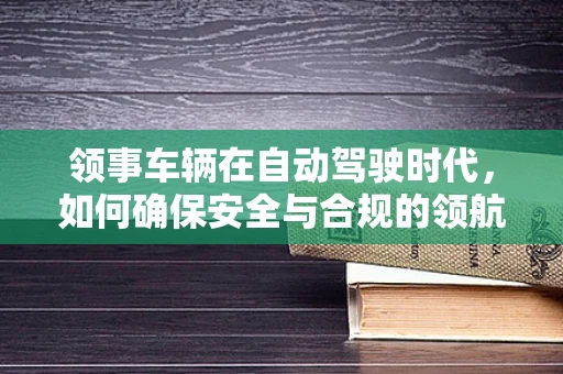 领事车辆在自动驾驶时代，如何确保安全与合规的领航？