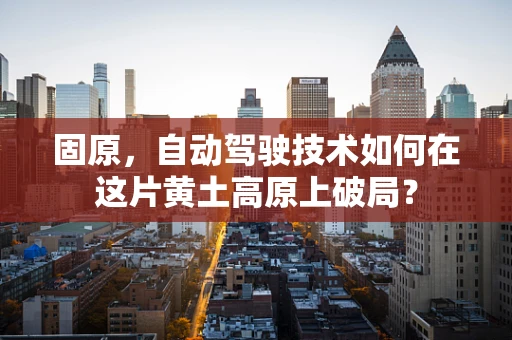 固原，自动驾驶技术如何在这片黄土高原上破局？