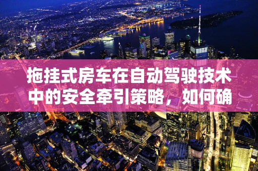 拖挂式房车在自动驾驶技术中的安全牵引策略，如何确保‘行’与‘居’的双重安全？