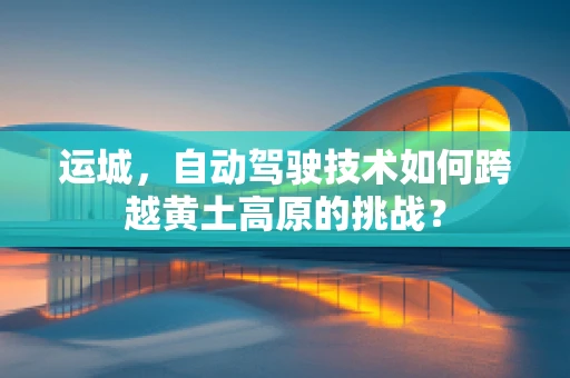 运城，自动驾驶技术如何跨越黄土高原的挑战？