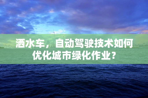 洒水车，自动驾驶技术如何优化城市绿化作业？