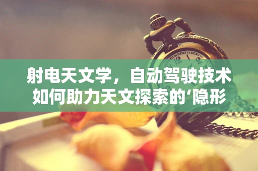 射电天文学，自动驾驶技术如何助力天文探索的‘隐形之路’？
