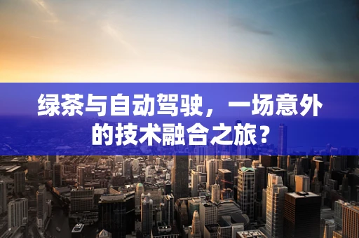 绿茶与自动驾驶，一场意外的技术融合之旅？