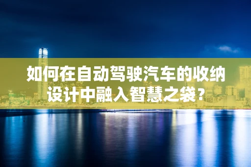 如何在自动驾驶汽车的收纳设计中融入智慧之袋？