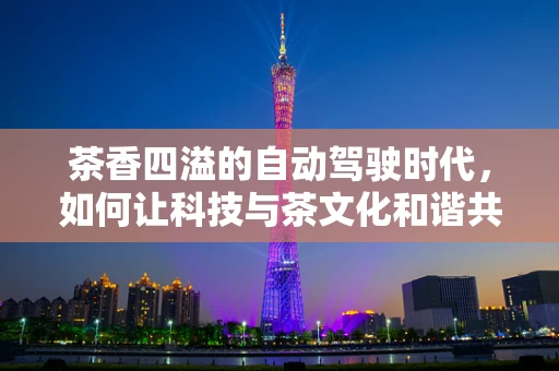 茶香四溢的自动驾驶时代，如何让科技与茶文化和谐共舞？