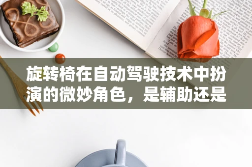 旋转椅在自动驾驶技术中扮演的微妙角色，是辅助还是干扰？