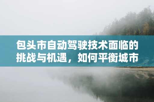 包头市自动驾驶技术面临的挑战与机遇，如何平衡城市发展与安全？