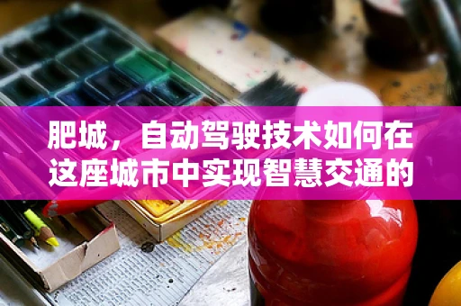 肥城，自动驾驶技术如何在这座城市中实现智慧交通的飞跃？