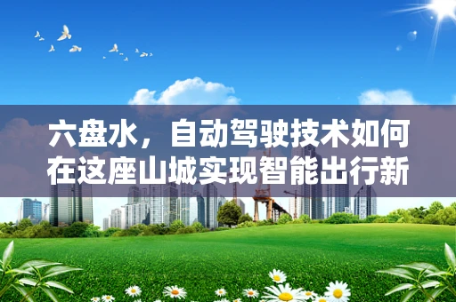 六盘水，自动驾驶技术如何在这座山城实现智能出行新篇章？