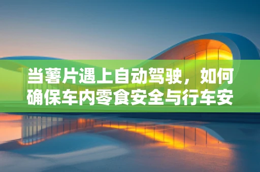 当薯片遇上自动驾驶，如何确保车内零食安全与行车安全并行不悖？
