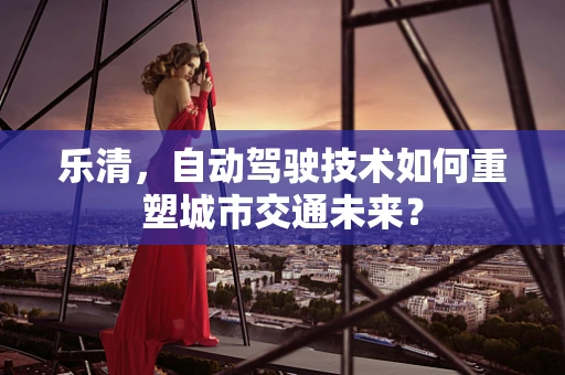 乐清，自动驾驶技术如何重塑城市交通未来？