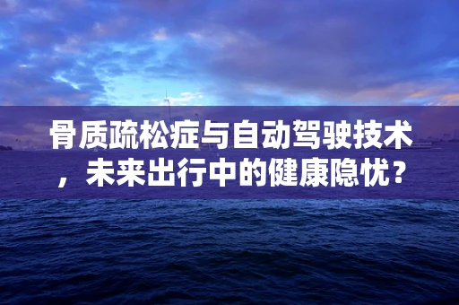 骨质疏松症与自动驾驶技术，未来出行中的健康隐忧？