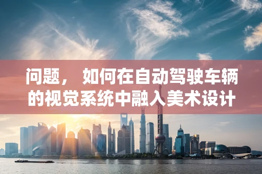 问题， 如何在自动驾驶车辆的视觉系统中融入美术设计，以提升用户体验和安全性？