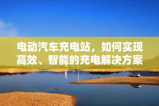 电动汽车充电站，如何实现高效、智能的充电解决方案？