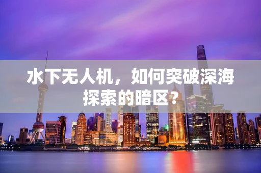 水下无人机，如何突破深海探索的暗区？