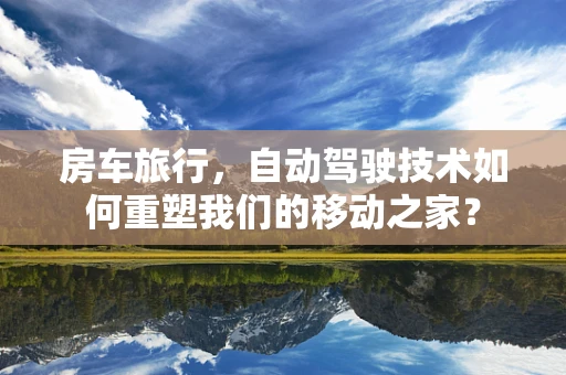 房车旅行，自动驾驶技术如何重塑我们的移动之家？