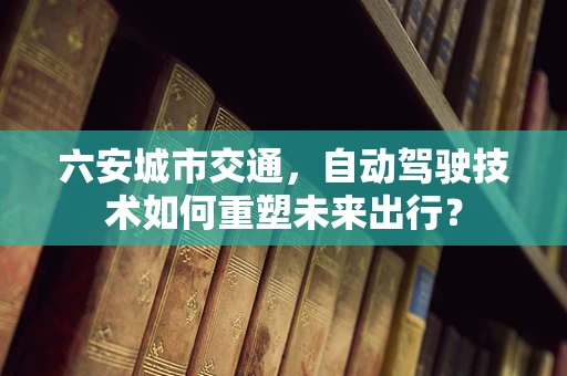 六安城市交通，自动驾驶技术如何重塑未来出行？