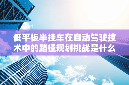 低平板半挂车在自动驾驶技术中的路径规划挑战是什么？