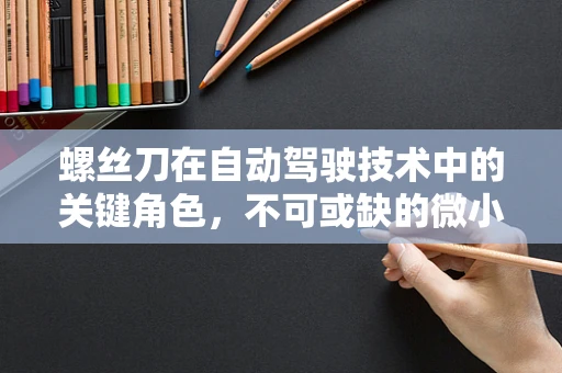 螺丝刀在自动驾驶技术中的关键角色，不可或缺的微小却强大的工具