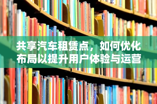共享汽车租赁点，如何优化布局以提升用户体验与运营效率？