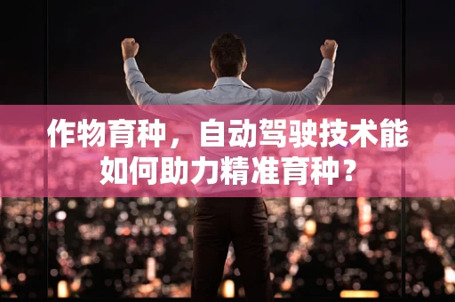 作物育种，自动驾驶技术能如何助力精准育种？