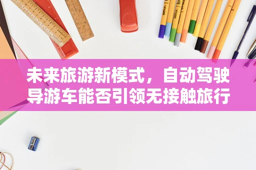 未来旅游新模式，自动驾驶导游车能否引领无接触旅行风尚？